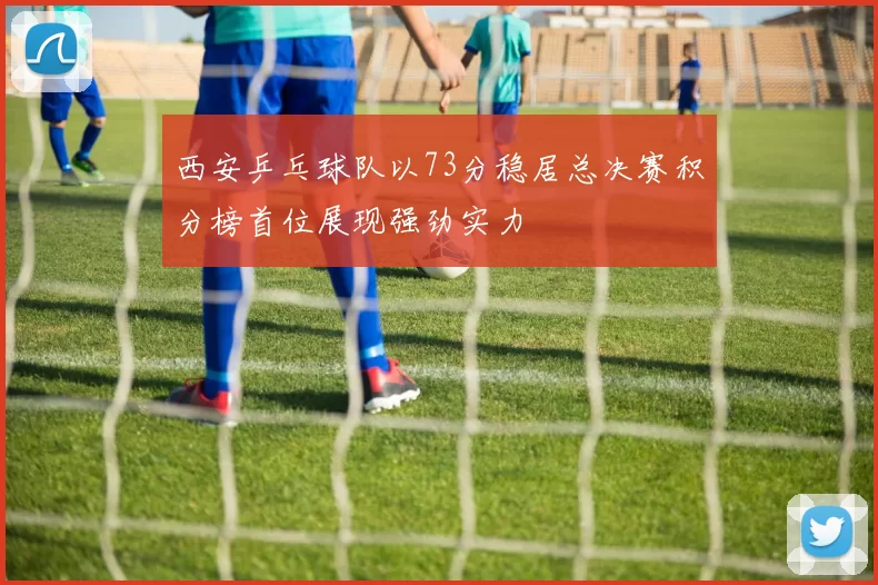西安乒乓球队以73分稳居总决赛积分榜首位展现强劲实力