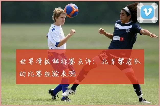 世界滑板锦标赛点评：北京攀岩队的比赛经验表现