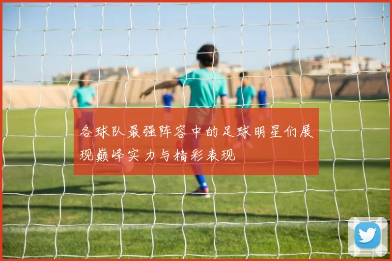 各球队最强阵容中的足球明星们展现巅峰实力与精彩表现