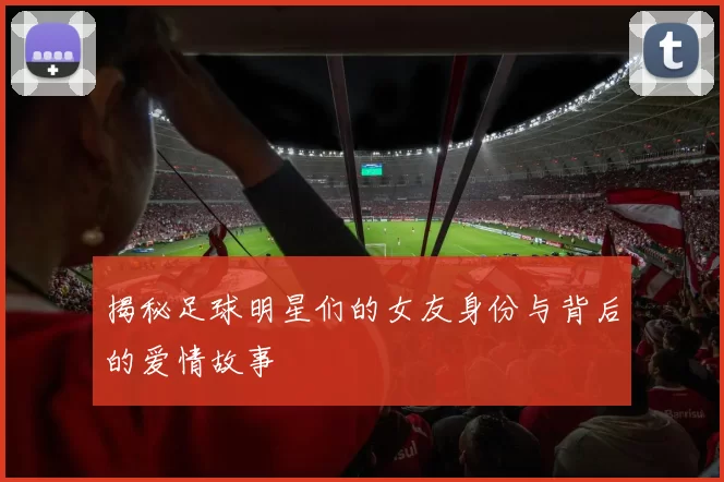 揭秘足球明星们的女友身份与背后的爱情故事