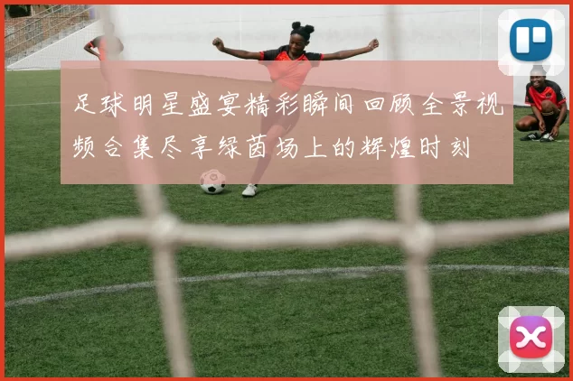 足球明星盛宴精彩瞬间回顾全景视频合集尽享绿茵场上的辉煌时刻