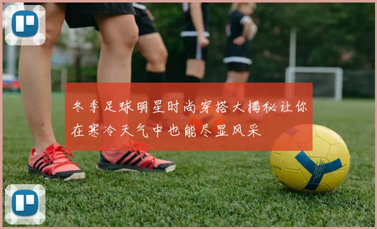冬季足球明星时尚穿搭大揭秘让你在寒冷天气中也能尽显风采