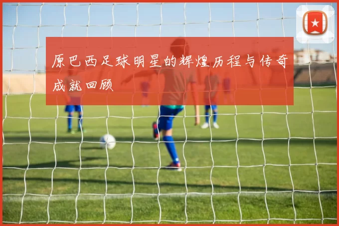 原巴西足球明星的辉煌历程与传奇成就回顾